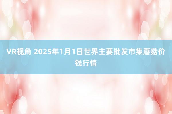 VR视角 2025年1月1日世界主要批发市集蘑菇价钱行情