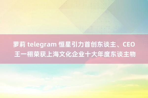 萝莉 telegram 恒星引力首创东谈主、CEO 王一栩荣获上海文化企业十大年度东谈主物