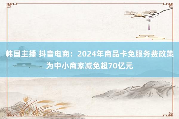 韩国主播 抖音电商：2024年商品卡免服务费政策为中小商家减免超70亿元