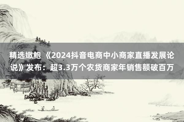 精选嫩鲍 《2024抖音电商中小商家直播发展论说》发布：超3.3万个农货商家年销售额破百万