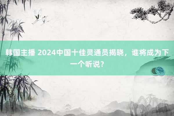 韩国主播 2024中国十佳灵通员揭晓，谁将成为下一个听说？