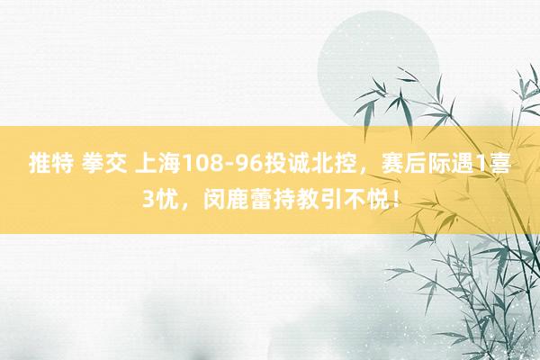 推特 拳交 上海108-96投诚北控，赛后际遇1喜3忧，闵鹿蕾持教引不悦！