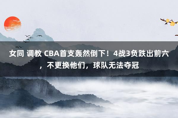 女同 调教 CBA首支轰然倒下！4战3负跌出前六，不更换他们，球队无法夺冠