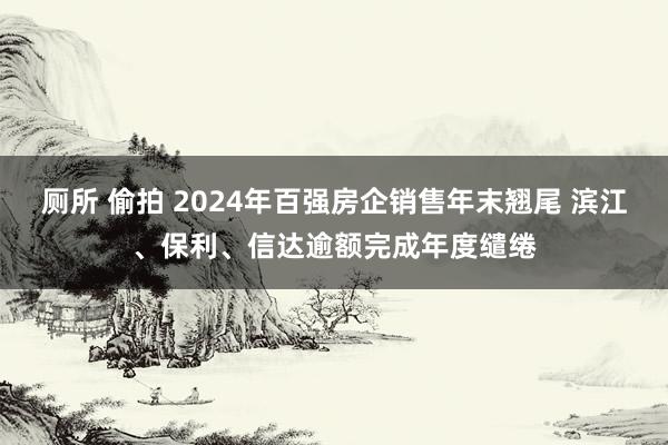 厕所 偷拍 2024年百强房企销售年末翘尾 滨江、保利、信达逾额完成年度缱绻