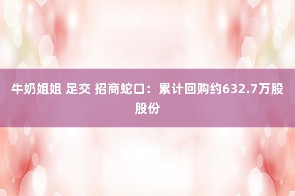 牛奶姐姐 足交 招商蛇口：累计回购约632.7万股股份