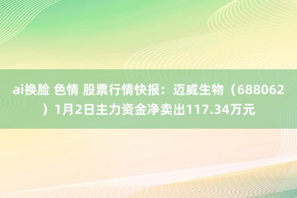 ai换脸 色情 股票行情快报：迈威生物（688062）1月2日主力资金净卖出117.34万元