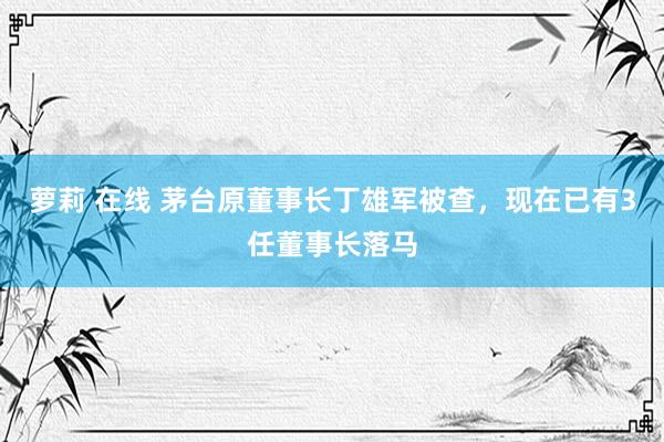 萝莉 在线 茅台原董事长丁雄军被查，现在已有3任董事长落马