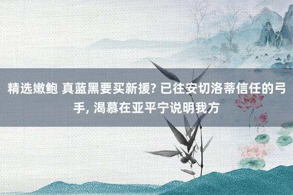 精选嫩鲍 真蓝黑要买新援? 已往安切洛蒂信任的弓手， 渴慕在亚平宁说明我方