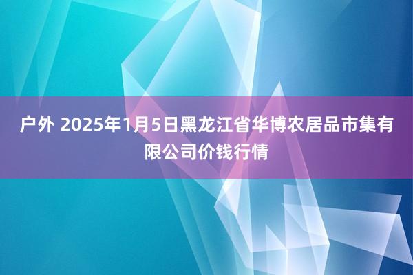 户外 2025年1月5日黑龙江省华博农居品市集有限公司价钱行情