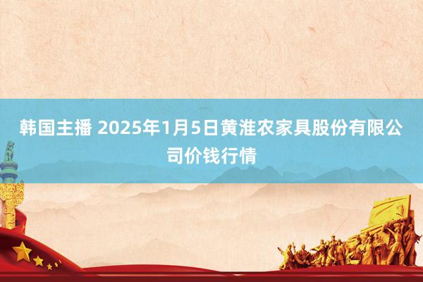 韩国主播 2025年1月5日黄淮农家具股份有限公司价钱行情