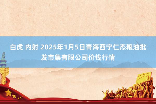 白虎 内射 2025年1月5日青海西宁仁杰粮油批发市集有限公司价钱行情