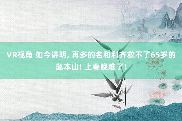 VR视角 如今讲明， 再多的名和利齐救不了65岁的赵本山! 上春晚难了!