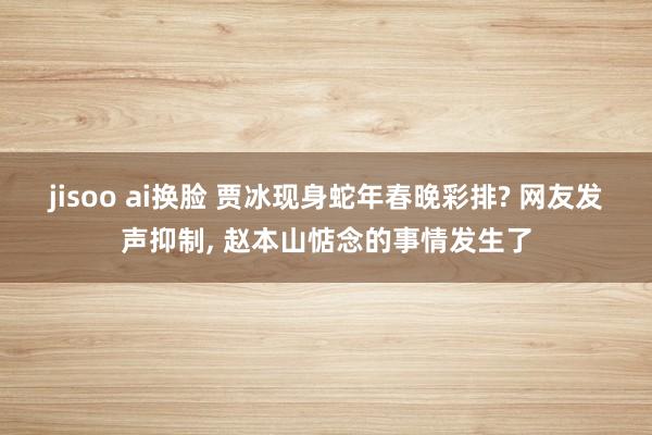 jisoo ai换脸 贾冰现身蛇年春晚彩排? 网友发声抑制， 赵本山惦念的事情发生了