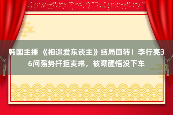 韩国主播 《相遇爱东谈主》结局回转！李行亮36问强势扞拒麦琳，被曝醒悟没下车