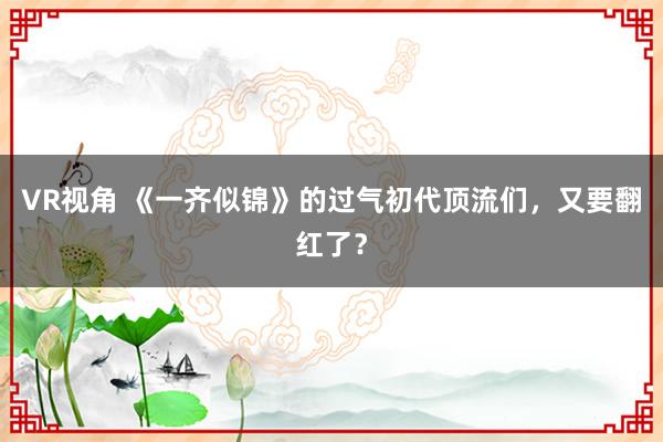 VR视角 《一齐似锦》的过气初代顶流们，又要翻红了？