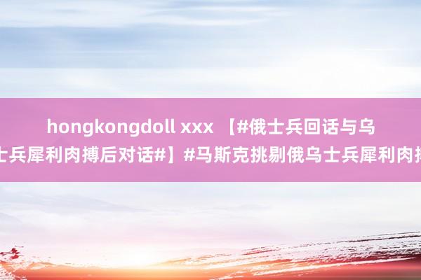 hongkongdoll xxx 【#俄士兵回话与乌士兵犀利肉搏后对话#】#马斯克挑剔俄乌士兵犀利肉搏