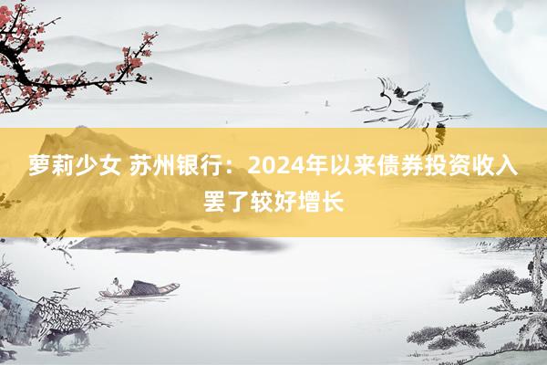 萝莉少女 苏州银行：2024年以来债券投资收入罢了较好增长