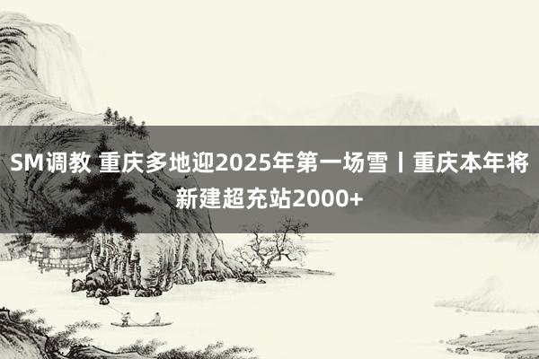 SM调教 重庆多地迎2025年第一场雪丨重庆本年将新建超充站2000+