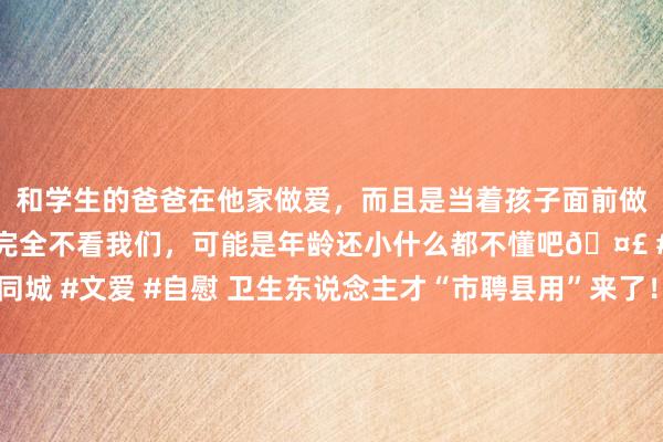 和学生的爸爸在他家做爱，而且是当着孩子面前做爱，太刺激了，孩子完全不看我们，可能是年龄还小什么都不懂吧🤣 #同城 #文爱 #自慰 卫生东说念主才“市聘县用”来了！首批东说念主员3月到岗