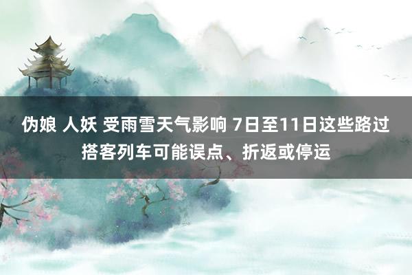 伪娘 人妖 受雨雪天气影响 7日至11日这些路过搭客列车可能误点、折返或停运