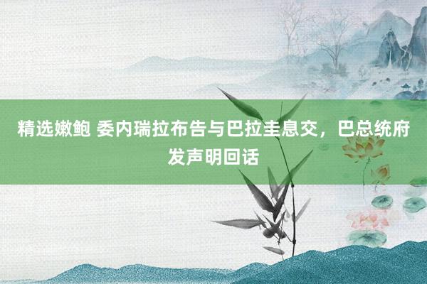 精选嫩鲍 委内瑞拉布告与巴拉圭息交，巴总统府发声明回话