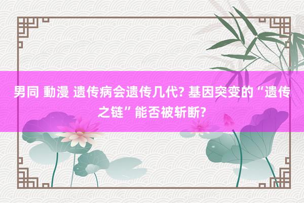 男同 動漫 遗传病会遗传几代? 基因突变的“遗传之链”能否被斩断?