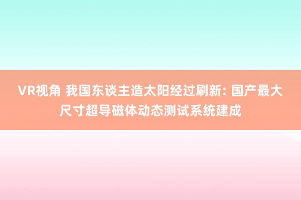 VR视角 我国东谈主造太阳经过刷新: 国产最大尺寸超导磁体动态测试系统建成