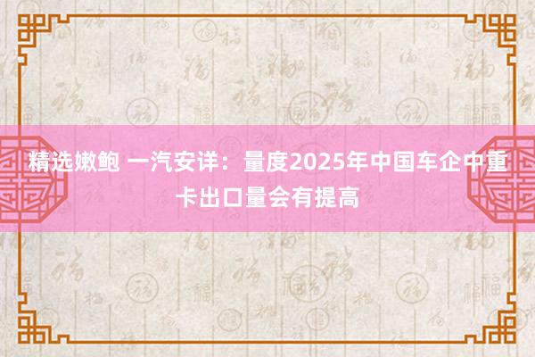 精选嫩鲍 一汽安详：量度2025年中国车企中重卡出口量会有提高