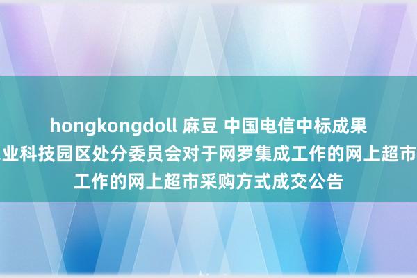 hongkongdoll 麻豆 中国电信中标成果：湖南益阳国度农业科技园区处分委员会对于网罗集成工作的网上超市采购方式成交公告