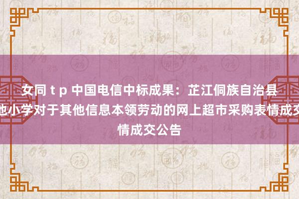 女同 t p 中国电信中标成果：芷江侗族自治县荷花池小学对于其他信息本领劳动的网上超市采购表情成交公告