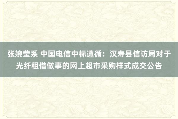 张婉莹系 中国电信中标遵循：汉寿县信访局对于光纤租借做事的网上超市采购样式成交公告