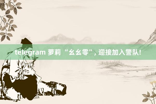 telegram 萝莉 “幺幺零”， 迎接加入警队!