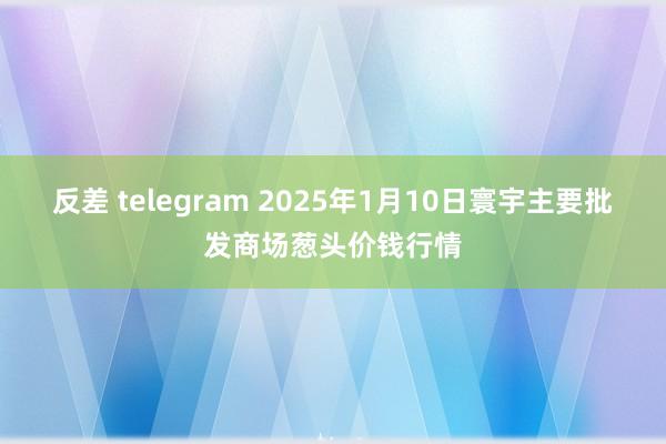 反差 telegram 2025年1月10日寰宇主要批发商场葱头价钱行情