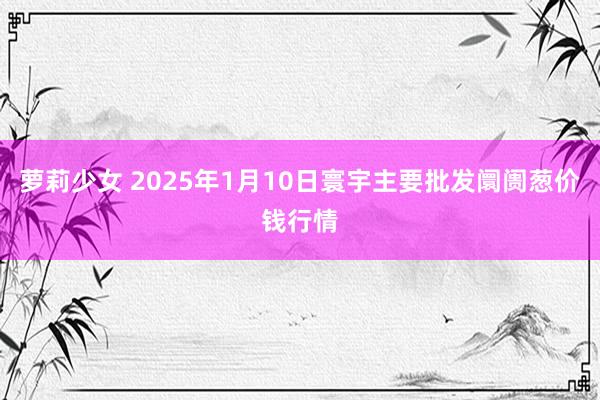 萝莉少女 2025年1月10日寰宇主要批发阛阓葱价钱行情