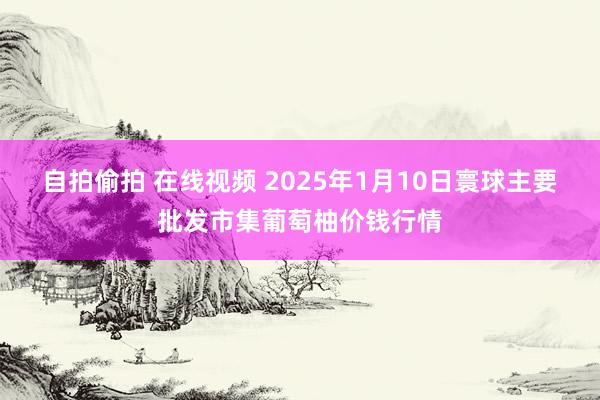 自拍偷拍 在线视频 2025年1月10日寰球主要批发市集葡萄柚价钱行情