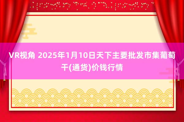 VR视角 2025年1月10日天下主要批发市集葡萄干(通货)价钱行情