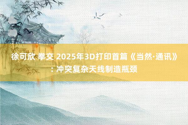 徐可欣 拳交 2025年3D打印首篇《当然·通讯》: 冲突复杂天线制造瓶颈