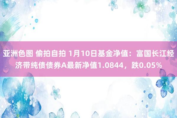 亚洲色图 偷拍自拍 1月10日基金净值：富国长江经济带纯债债券A最新净值1.0844，跌0.05%