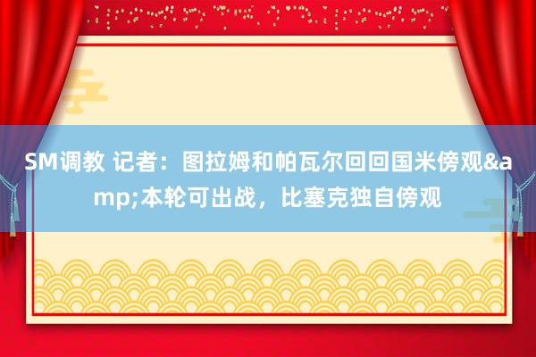 SM调教 记者：图拉姆和帕瓦尔回回国米傍观&本轮可出战，比塞克独自傍观