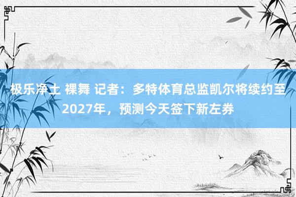 极乐净土 裸舞 记者：多特体育总监凯尔将续约至2027年，预测今天签下新左券