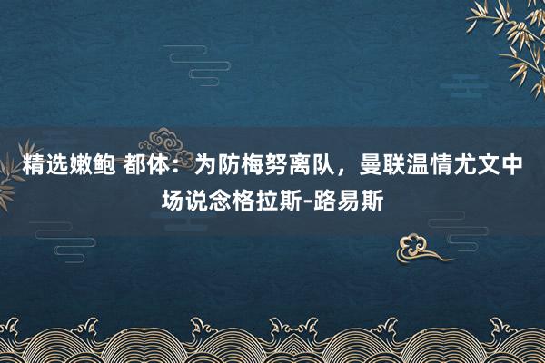 精选嫩鲍 都体：为防梅努离队，曼联温情尤文中场说念格拉斯-路易斯