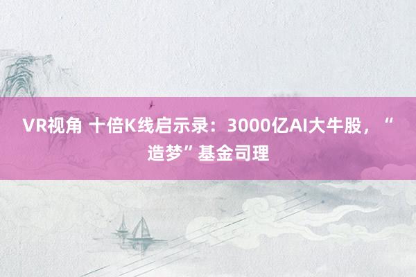 VR视角 十倍K线启示录：3000亿AI大牛股，“造梦”基金司理