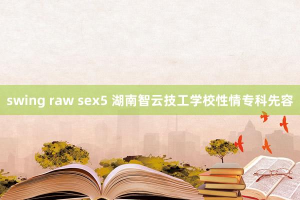 swing raw sex5 湖南智云技工学校性情专科先容