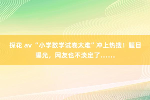 探花 av “小学数学试卷太难”冲上热搜！题目曝光，网友也不淡定了……