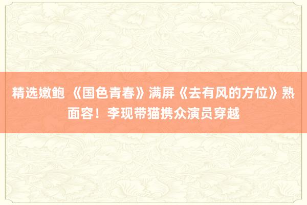 精选嫩鲍 《国色青春》满屏《去有风的方位》熟面容！李现带猫携众演员穿越