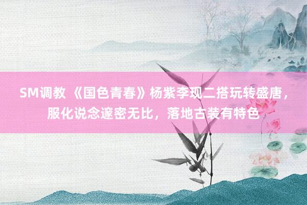 SM调教 《国色青春》杨紫李现二搭玩转盛唐，服化说念邃密无比，落地古装有特色