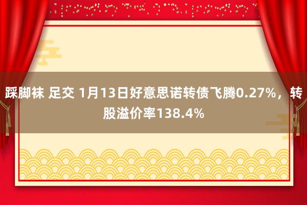 踩脚袜 足交 1月13日好意思诺转债飞腾0.27%，转股溢价率138.4%