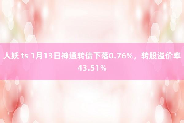 人妖 ts 1月13日神通转债下落0.76%，转股溢价率43.51%