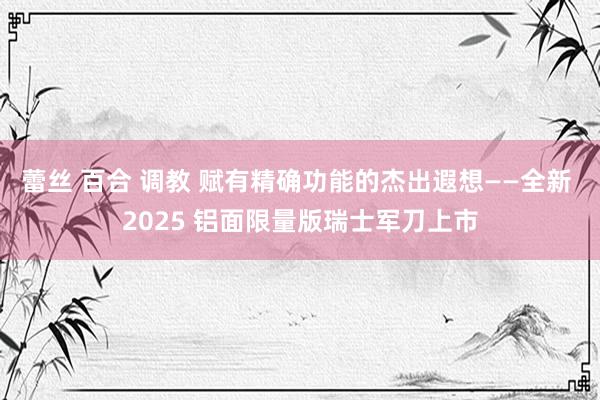 蕾丝 百合 调教 赋有精确功能的杰出遐想——全新 2025 铝面限量版瑞士军刀上市