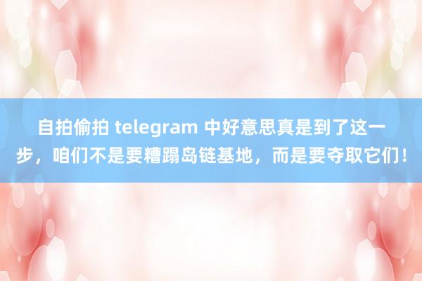 自拍偷拍 telegram 中好意思真是到了这一步，咱们不是要糟蹋岛链基地，而是要夺取它们！